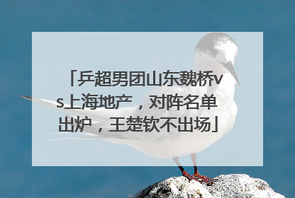 乒超男团山东魏桥vs上海地产，对阵名单出炉，王楚钦不出场