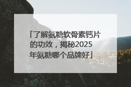 了解氨糖软骨素钙片的功效，揭秘2025年氨糖哪个品牌好