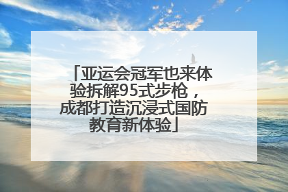 亚运会冠军也来体验拆解95式步枪，成都打造沉浸式国防教育新体验