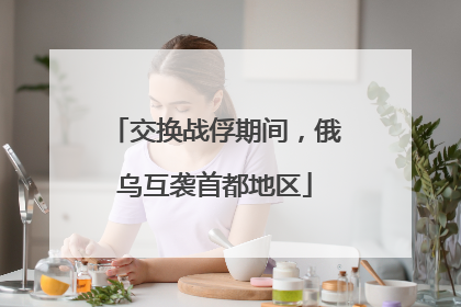 交换战俘期间，俄乌互袭首都地区