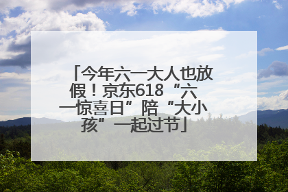 今年六一大人也放假！京东618“六一惊喜日”陪“大小孩”一起过节