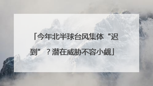 今年北半球台风集体“迟到”？潜在威胁不容小觑