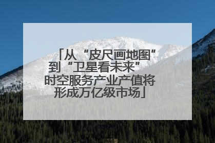 从“皮尺画地图”到“卫星看未来” 时空服务产业产值将形成万亿级市场