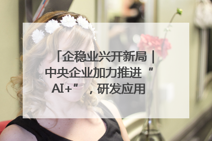 企稳业兴开新局｜中央企业加力推进“AI+”，研发应用取得多维突破
