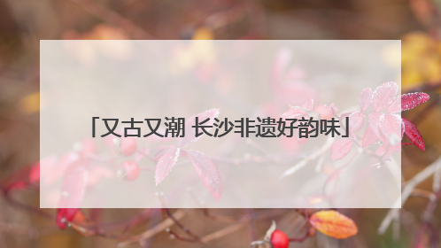 又古又潮 长沙非遗好韵味