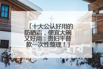 十大公认好用的防晒霜，便宜大碗又好用：贵妇平替款一次性整理！