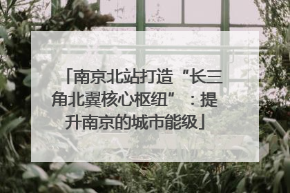 南京北站打造“长三角北翼核心枢纽”：提升南京的城市能级