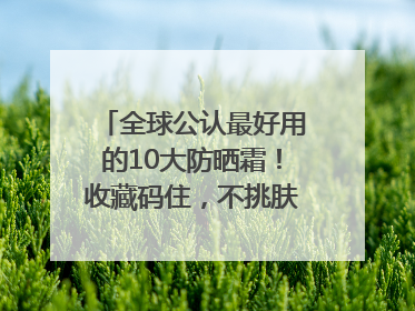 全球公认最好用的10大防晒霜！收藏码住，不挑肤质清爽不搓泥