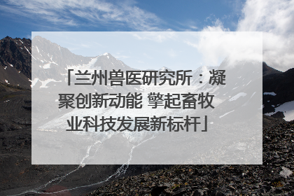 兰州兽医研究所：凝聚创新动能 擎起畜牧业科技发展新标杆