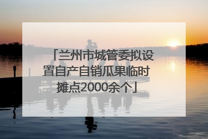 兰州市城管委拟设置自产自销瓜果临时摊点2000余个
