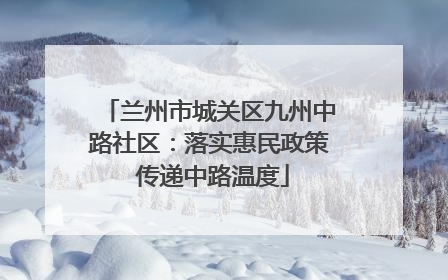 兰州市城关区九州中路社区：落实惠民政策 传递中路温度