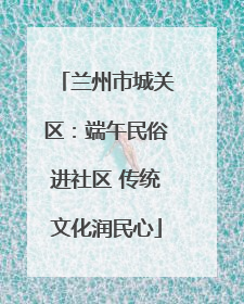 兰州市城关区：端午民俗进社区 传统文化润民心