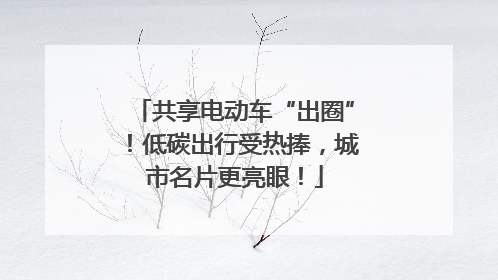 共享电动车“出圈”！低碳出行受热捧，城市名片更亮眼！