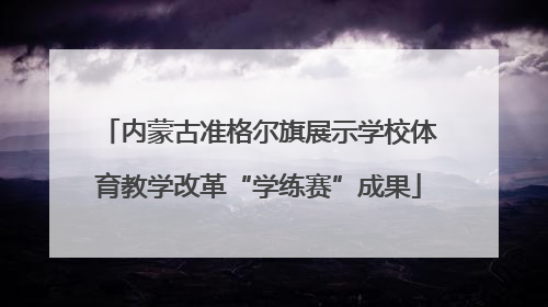 内蒙古准格尔旗展示学校体育教学改革“学练赛”成果