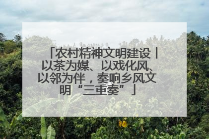 农村精神文明建设丨以茶为媒、以戏化风、以邻为伴，奏响乡风文明“三重奏”
