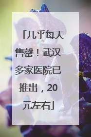几乎每天售罄！武汉多家医院已推出，20元左右