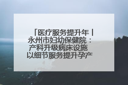 医疗服务提升年丨永州市妇幼保健院：产科升级病床设施 以细节服务提升孕产妇就医体验