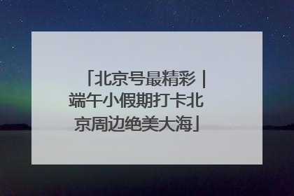 北京号最精彩｜端午小假期打卡北京周边绝美大海
