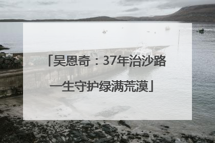 吴恩奇：37年治沙路 一生守护绿满荒漠
