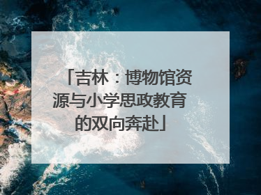 吉林：博物馆资源与小学思政教育的双向奔赴
