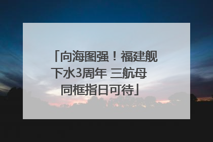 向海图强！福建舰下水3周年 三航母同框指日可待