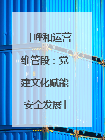 呼和运营维管段：党建文化赋能安全发展