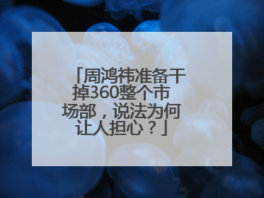 周鸿祎准备干掉360整个市场部，说法为何让人担心？