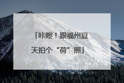 咔嚓！跟福州夏天拍个“荷”照