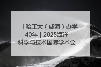 哈工大（威海）办学40年｜2025海洋科学与技术国际学术会议在威海召开