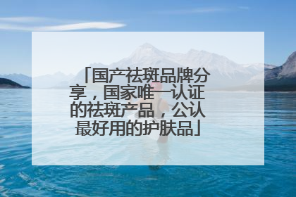 国产祛斑品牌分享，国家唯一认证的祛斑产品，公认最好用的护肤品