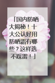 国内防晒大揭秘！十大公认好用防晒霜有哪些？这样选不踩雷！
