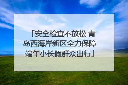安全检查不放松 青岛西海岸新区全力保障端午小长假群众出行