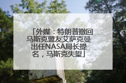 外媒：特朗普撤回马斯克盟友艾萨克曼出任NASA局长提名，马斯克失望