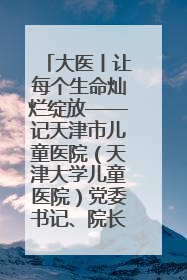大医丨让每个生命灿烂绽放——记天津市儿童医院（天津大学儿童医院）党委书记、院长刘薇