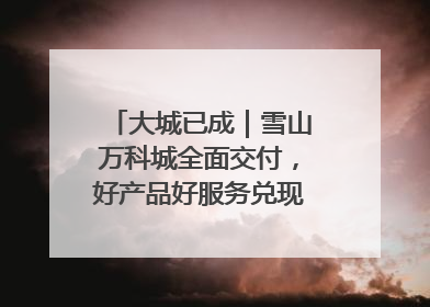 大城已成｜雪山万科城全面交付，好产品好服务兑现美好生活