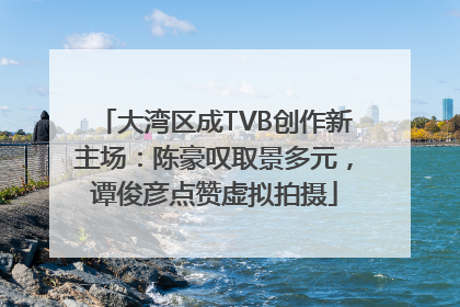 大湾区成TVB创作新主场：陈豪叹取景多元，谭俊彦点赞虚拟拍摄