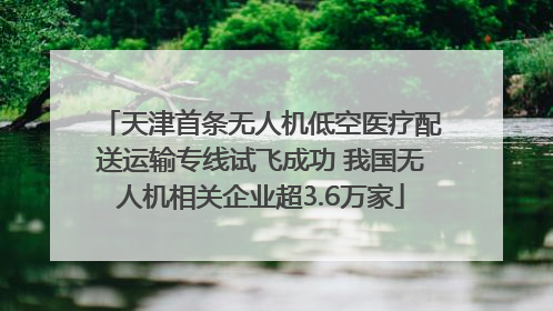 天津首条无人机低空医疗配送运输专线试飞成功 我国无人机相关企业超3.6万家