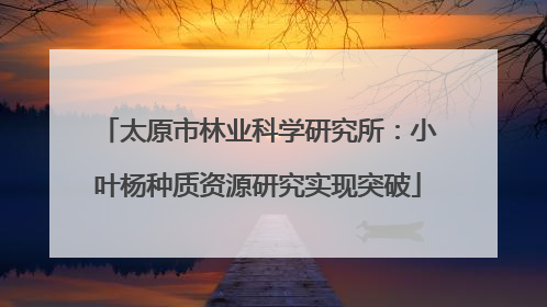 太原市林业科学研究所：小叶杨种质资源研究实现突破