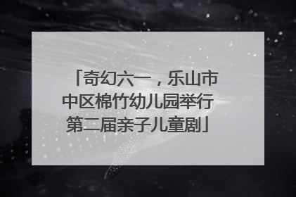 奇幻六一，乐山市中区棉竹幼儿园举行第二届亲子儿童剧