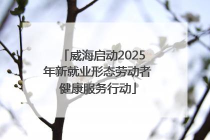 威海启动2025年新就业形态劳动者健康服务行动