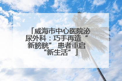 威海市中心医院泌尿外科：巧手再造“新膀胱” 患者重启“新生活”