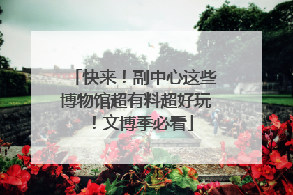 快来！副中心这些博物馆超有料超好玩！文博季必看