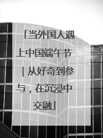 当外国人遇上中国端午节｜从好奇到参与，在沉浸中交融
