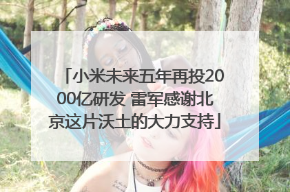 小米未来五年再投2000亿研发 雷军感谢北京这片沃土的大力支持