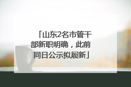 山东2名市管干部新职明确，此前同日公示拟履新