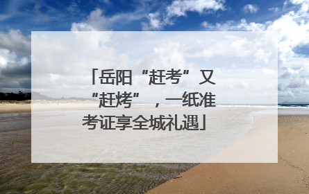 岳阳“赶考”又“赶烤”，一纸准考证享全城礼遇
