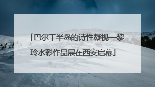 巴尔干半岛的诗性凝视—黎玲水彩作品展在西安启幕