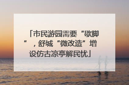 市民游园需要“歇脚”，舒城“微改造”增设仿古凉亭解民忧