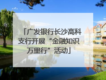 广发银行长沙高科支行开展“金融知识万里行”活动