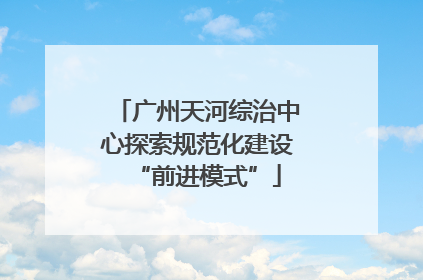广州天河综治中心探索规范化建设“前进模式”